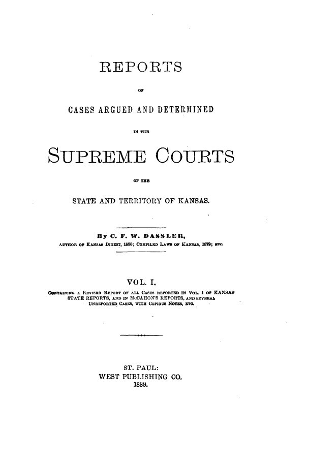 handle is hein.statereports/rcadkans0001 and id is 1 raw text is: REPORTS
OA
CASES ARGUED AND DETEMINED

SUPREME COURTS
OF TU
STATE AND TERRITORY OF KANSAS.
By C. F. W. DASSLER,
AuTHoR or KANsAS DIGEST, 1880; COMPILED LAWs OF KANSAS, 1879; wre
VOL. I.
o1TAININO A REVISED REPORT OF ALL CASES REPORTED IN VOL. 1 OF KANSAS
STATE REPORTS, AND IN MuCAHON'S REPORTS, AND SEVERAL
UNREPORTED CASES, WITH COPIOUS NOTES, ETO.

ST. PAUL:
WEST PUBLISHING CO.
1889.


