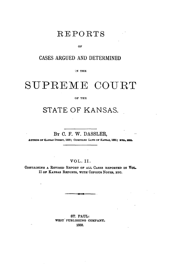 handle is hein.statereports/rcadkans0002 and id is 1 raw text is: REPORTS
OF
CASES ARGUED AND DETERMINED
S21 THE

SUPREME COURT
OF THE
STATE OF KANSAS.

By C. F. W. DASSLER,
AUTron Or KAxSAS DIGEsT, 1880; COPILED LAWS OF KANAs, 1881; ETC., ETC.
VOL. II.
CONTAINING A REvISED REPORT OF ALL CASES REPORTED IN VOL.
11 OP KANSAS REPORTS, WITH Copious NOTES, ETC.

ST. PAUL:
WEST PUBLISHING COMPANY.
1888.


