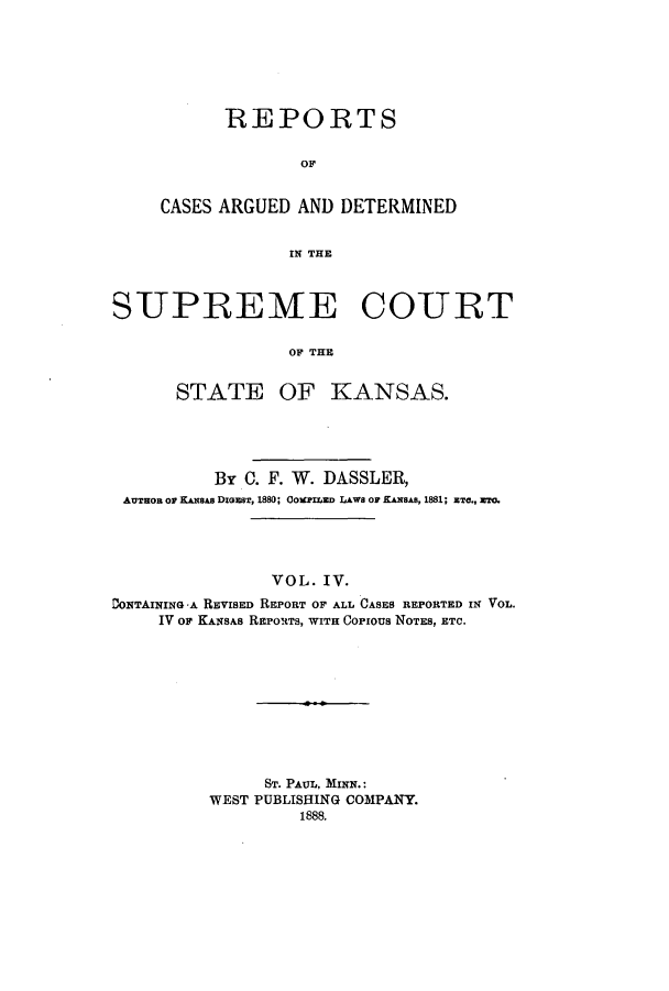handle is hein.statereports/rcadkans0004 and id is 1 raw text is: REPORTS
OF
CASES ARGUED AND DETERMINED
IN THE

SJPREME COTRT
OF THE
STATE OF KANSAS.

By C. F. W. DASSLER,
AUTHOR OF KANSAs DIGEST, 1880; OOMPIrZED LAWS OF KANSAS, 1881; ETC., ET.
VOL. IV.
DONTAINING -A REVISED REPORT OF ALL CASES REPORTED IN VOL.
IV OF KANSAS REPORTS, WITH Copious NOTES, ETC.
ST. PAUL, MINN.:
WEST PUBLISHING COMPANY.
1888.


