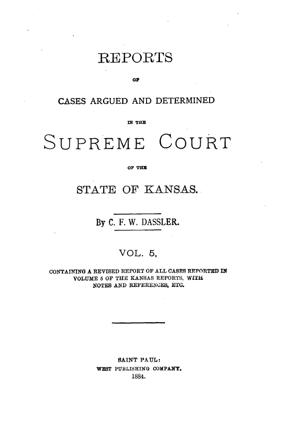 handle is hein.statereports/rcadkans0005 and id is 1 raw text is: REPORTS
OC
CASES ARGUED AND DETERMINED
Tn THE

SUPREME

Co

URT

OF KNA
STATE OF KANSAS.

By C. F. W. DASSLER.
VOL. 5,
CONTAINING A REVISED REPORT OF ALL CASES REPORTED IN
VOLUME 5 OF THE KANSAS REPORTS, WITH
NOTES AND REFERENCES, ETC.
SAINT PAUL:
WEST PUBLISHING COMPANY.
1884.


