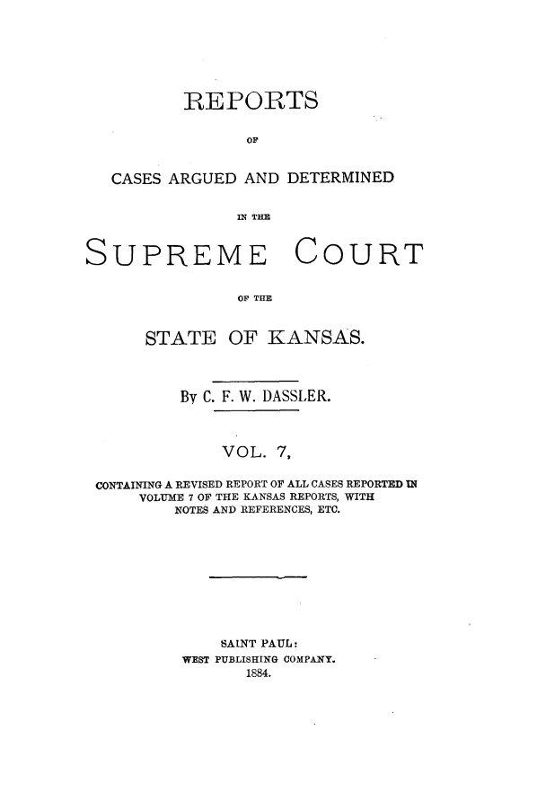 handle is hein.statereports/rcadkans0007 and id is 1 raw text is: REPORTS
OF
CASES ARGUED AND DETERMINED
S R   T OU
SUPREME COURT
OF THE

STATE

OF KANSAS.

By C. F. W. DASSLER.
VOL. 7,
CONTAINING A REVISED REPORT OF ALL CASES REPORTED I1
VOLUME 7 OF THE KANSAS REPORTS, WITH
NOTES AND REFERENCES, ETC.

SAINT PAUL:
WEST PUBLISHING COMPANY.
1884.


