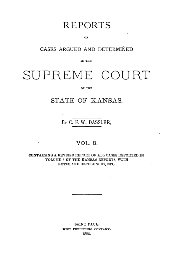 handle is hein.statereports/rcadkans0008 and id is 1 raw text is: REPORTS
OF
CASES ARGUED AND DETERMINED
INi TE

SUPREME COURT
OF TILE
STATE OF KANSAS.
By C. F. W. DASSLER,
VOL. 8.
CONTAINING A REVISED REPORT OF ALL CASES REPORTED IN
VOLUME 8 OF THE KANSAS REPORTS, WITH
NOTES AND REFERENCES, ETC.

SAINT PAUL:
WEST PUBLISHING COMPANY.
1885.


