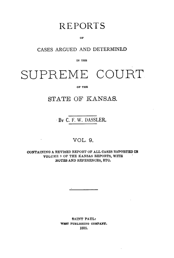 handle is hein.statereports/rcadkans0009 and id is 1 raw text is: REPORTS
OF
CASES ARGUED AND DETERMINED
IN THE

SUPREME COURT
OF THE
STATE OF KANSAS.
By C. F. W. DASSLER.
VOL. 9.
CONTAINING A REVI8ED REPORT OF ALL CASES REPORTED IN
VOLUME 9 OF THE KANSAS REPORTS, WITH
NOTES AND REFERENCES, ETC.

SAINT PAUL!
WaT PUBLISING comrAY.
1885.


