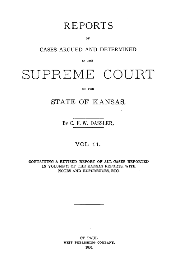 handle is hein.statereports/rcadkans0011 and id is 1 raw text is: REPORTS
CASES ARGUED AND DETERMINED
Ml THlE
SUPREME COURT
OF THE
STATE OF KANSAS.
By C. F. W. DASSLER.
VOL. 11.
CONTAINING A REVISED REPORT OF ALL CASES REPORTED
IN VOLUME 11 OF THE KANSAS REPORTS, WITH
NOTES AND REFERENCES, ETC.
ST. PAUL.
WEST PUBLISHING COMPANY.
1886.



