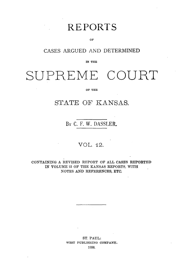 handle is hein.statereports/rcadkans0012 and id is 1 raw text is: REPORTS
OF
CASES ARGUED AND DETERMINED
IN THE

SUPREME COURT
OF THE
STATE OF KANSAS.
By C. F. W. DASSLER.
VOL. 12.
CONTAINING A REVISED REPORT OF ALL CASES REPORTED
IN VOLUME 12 OF THE KANSAS REPORTS, WITH
NOTES AND REFERENCES, ETC.
ST. PAUL:
WEST PUBLISHING COMPANY.
1886.


