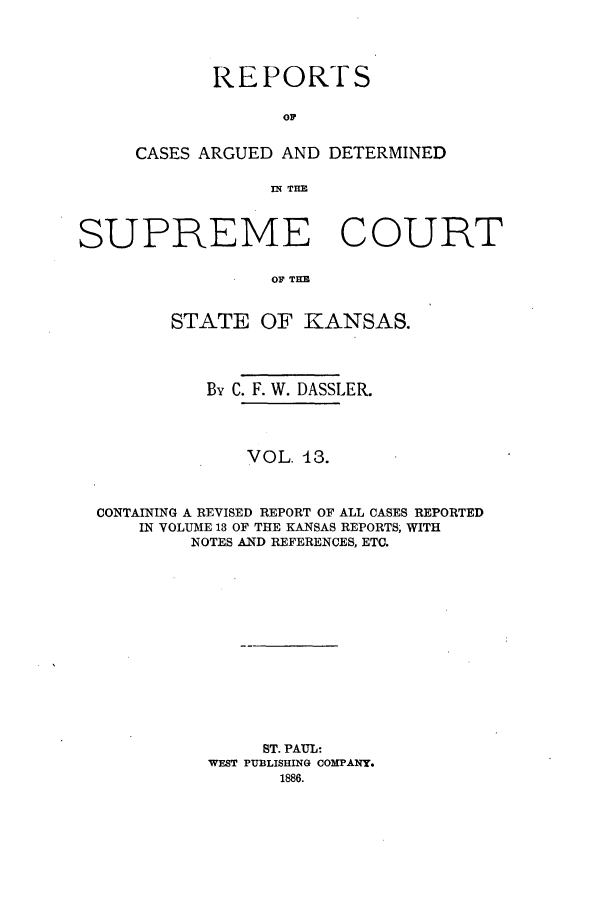 handle is hein.statereports/rcadkans0013 and id is 1 raw text is: REPORTS
OC
CASES ARGUED AND DETERMINED
IN TIM

SUPREME COURT
OF TI
STATE OF KANSAS.
By C. F. W. DASSLER.
VOL. 43.
CONTAINING A REVISED REPORT OF ALL CASES REPORTED
IN VOLUME 18 OF THE KANSAS REPORTS, WITH
NOTES AND REFERENCES, ETC.
ST. PAUL:
WEST PUBLISHING COMPANY.
1886.


