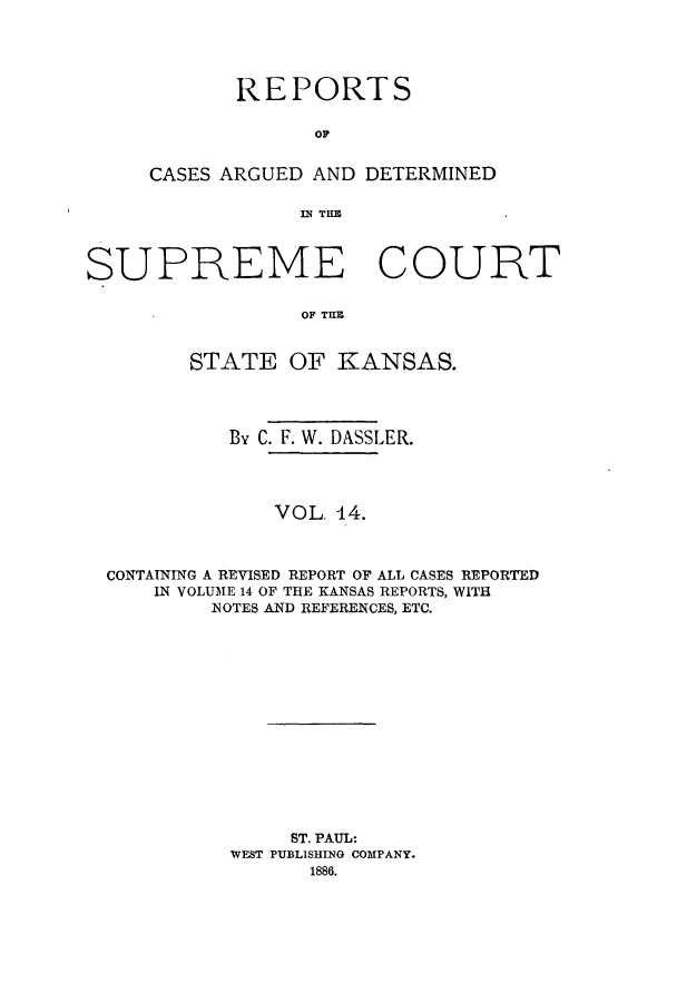 handle is hein.statereports/rcadkans0014 and id is 1 raw text is: REPORTS
OC
CASES ARGUED AND DETERMINED
IN THZ

SUPREME COURT
OF TICE
STATE OF KANSAS.
By C. F. W. DASSLER.
VOL. 14.
CONTAINING A REVISED REPORT OF ALL CASES REPORTED
IN VOLUME 14 OF THE KANSAS REPORTS, WITH
NOTES AND REFERENCES, ETC.
ST. PAUL:
WEST PUBLISHING COMPANY.
1886.


