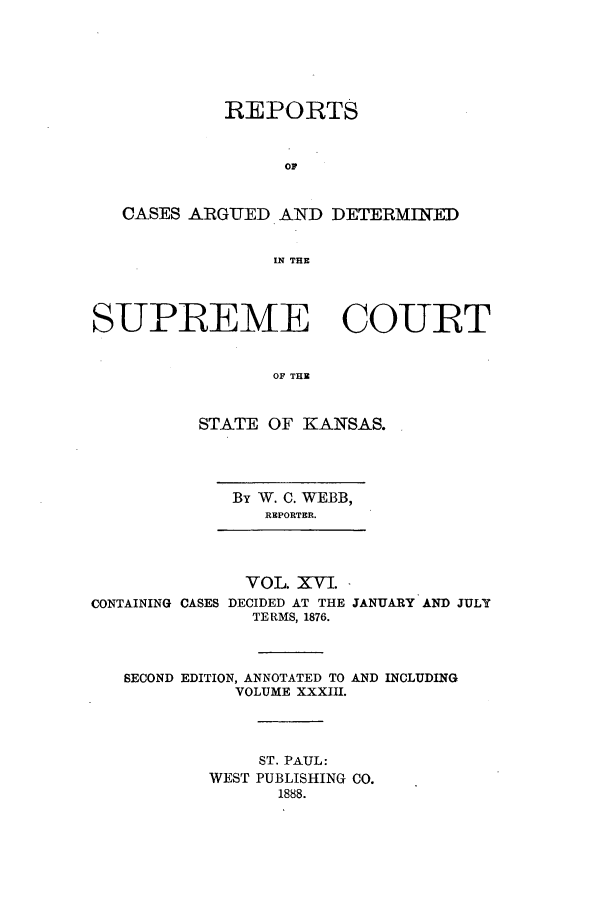 handle is hein.statereports/rcadkans0016 and id is 1 raw text is: REPORTS
CASES ARGUED AND DETERMINED
IN THE
SUPREME COURT
OF THE
STATE OF KANSAS.
By W. C. WEBB,
REPORTER.
VOL. XVI.
CONTAINING CASES DECIDED AT THE JANUARY AND JULY
TERMS, 1876.
SECOND EDITION, ANNOTATED TO AND INCLUDING
VOLUME XXXIII.
ST. PAUL:
WEST PUBLISHING CO.
1888.



