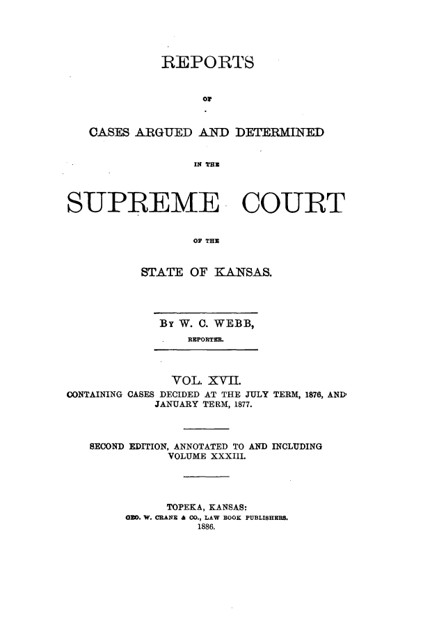 handle is hein.statereports/rcadkans0017 and id is 1 raw text is: REPORTS
or
CASES ARGUED AND DETERMINED
IN TE
SUPREME COURT
TOF TH
STATE OF KCANSAS.

By W. 0. WEBB,
REPORTER.

CONTAINING

VOL. XVII.
CASES DECIDED AT THE JULY
JANUARY TERM, 1877.

TERM, 1876, AND

SECOND EDITION, ANNOTATED TO AND INCLUDING
VOLUME XXXIII.
TOPEKA, KANSAS:
GO. W. CRANE a CO., LAW BOOK PUBLISHERS.
1886.


