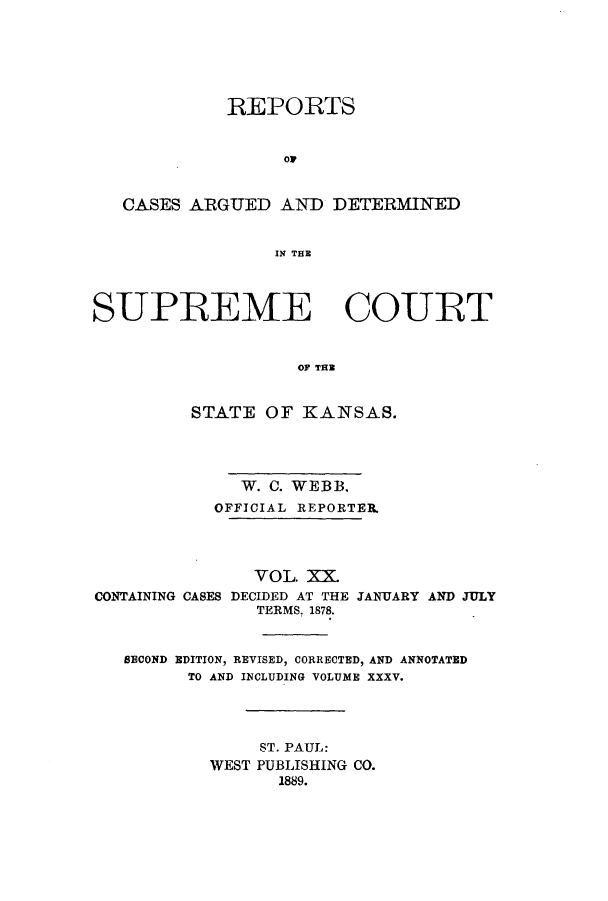 handle is hein.statereports/rcadkans0020 and id is 1 raw text is: REPORTS
ow
CASES ARGUED AND DETERMINED
IN THE
SUPREME COURT
OF TH
STATE OF KANSAS.

W. C. WEBB.
OFFICIAL REPORTER.
VOL. XX.
CONTAINING CASES DECIDED AT THE JANUARY AND JULY
TERMS, 1878.
SECOND EDITION, REVISED, CORRECTED, AND ANNOTATED
TO AND INCLUDING VOLUME XXXV.
ST. PAUL:
WEST PUBLISHING CO.
1889.


