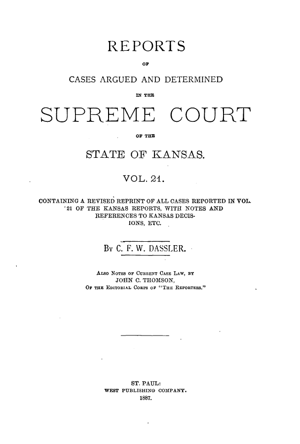 handle is hein.statereports/rcadkans0021 and id is 1 raw text is: REPORTS
OC
CASES ARGUED AND DETERMINED
fI TE

SUPREME COURT
OF THE
STATE OF KANSAS.
VOL. 24.
CONTAINING A REVISED REPRINT OF ALL CASES REPORTED IN VOL.
'21 OF THE KANSAS REPORTS, WITH NOTES AND
REFERENCES TO KANSAS DECIS-
IONS, ETC.
By C. F. W. DASSLER.
ALSO NOTES OF CURRENT CASE LAW, BY
JOHN C. THOMSON,
OF TE EDITORIAL CORPS OF THE REPORTERS.
ST. PAUL:
WEST PUBLISHING COMPANY.
1887.



