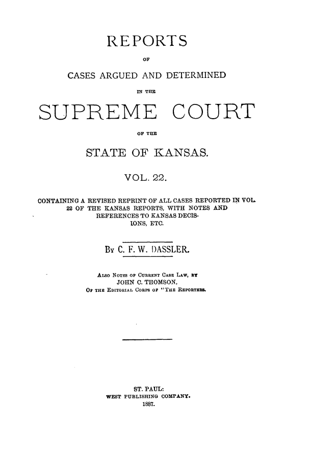 handle is hein.statereports/rcadkans0022 and id is 1 raw text is: REPORTS
OA
CASES ARGUED AND DETERMINED
IN TELL

SUPREME COURT
OF THE
STATE OF KANSAS.
VOL. 22.
CONTAINING A REVISED REPRINT OF ALL CASES REPORTED IN VOL
22 OF THE KANSAS REPORTS, WITH NOTES AND
REFERENCES TO KANSAS DECIS-
IONS, ETC.
By C. F. W. I)ASSLER.
ALSo NOTES OF CURRENT CABE LAW, BT
JOHN C. THOMSON,
OF THE EDITORIAL CoRPs or THE REPORTERS.
ST. PAUL:
WEST PUBLISHING COMPANY.
1887.



