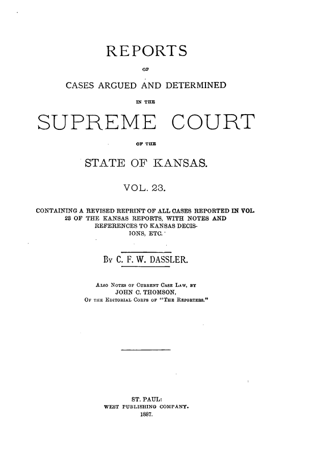 handle is hein.statereports/rcadkans0023 and id is 1 raw text is: REPORTS
CASES ARGUED AND DETERMINED
IN TE

SUPREME COURT
OF TELE
STATE OF KANSAS.
VOL. 23.
CONTAINING A REVISED REPRINT OF ALL CASES REPORTED IN VOL
23 OF THE KANSAS REPORTS, WITH NOTES AND
REFERENCES TO KANSAS DECIS-
TONS, ETC.'
By C. F. W. DASSLER.
ALso NOTES OF CURRENT CASE LAW, BY
JOHN C. THOMSON,
OF THE EDITORIAL Conrs OF THE REPORTEBS.
ST. PAUL:
WEST PUBLISHING COMPANY.
1887.


