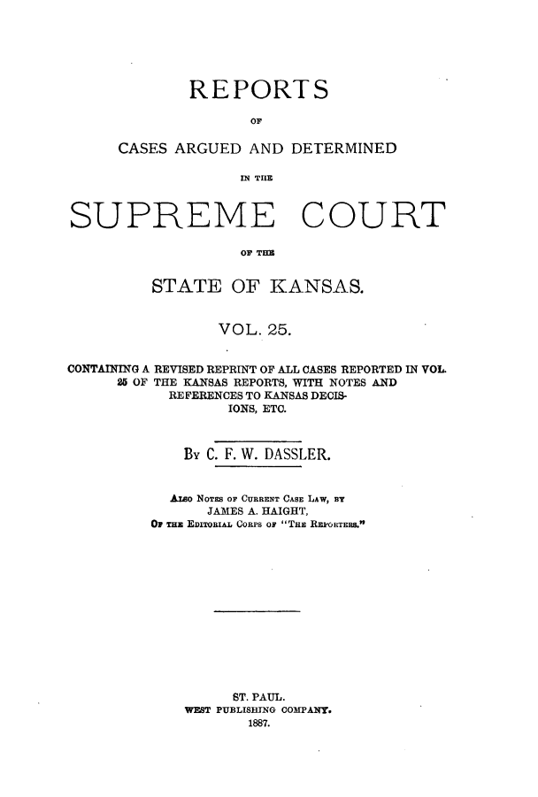 handle is hein.statereports/rcadkans0025 and id is 1 raw text is: REPORTS
OF
CASES ARGUED AND DETERMINED
INl THE

SUPREME COURT
OF TE
STATE OF KANSAS.
VOL. 25.
CONTAINING A REVISED REPRINT OF ALL CASES REPORTED IN VOL.
25 OF THE KANSAS REPORTS, WITH NOTES AND
REFERENCES TO KANSAS DECIS-
IONS, ETC.
By C. F. W. DASSLER.
Azao NOTES OF CURRENT CASE LAW, BY
JAMES A. HAIGHT,
OF THE EDITORIAL CORPS OF TRE REPORTERS.
ST. PAUL.
WEST PUBLISHING COMPANY.
1887.


