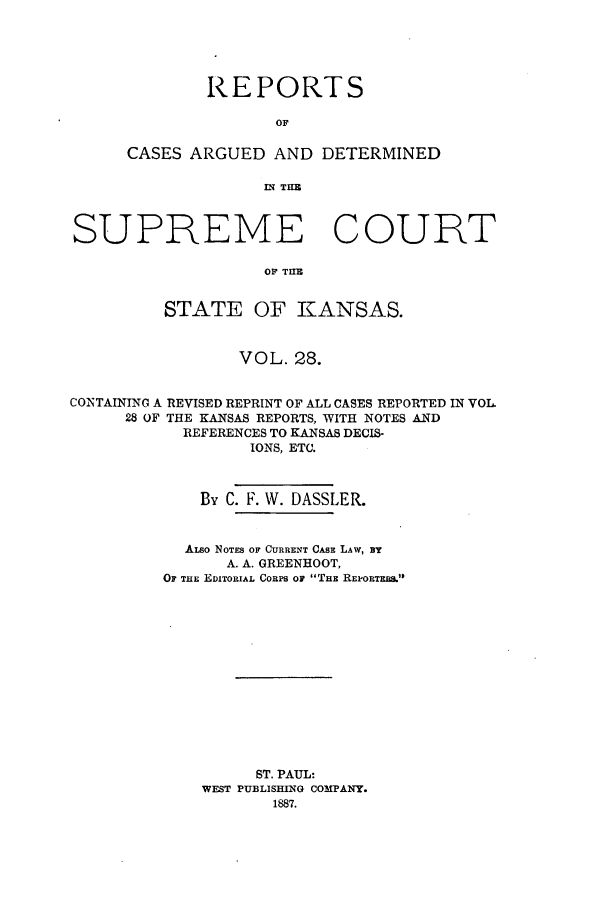 handle is hein.statereports/rcadkans0028 and id is 1 raw text is: REPORTS
OF
CASES ARGUED AND DETERMINED
IN THE

SUPREME COURT
OF~ TUEB
STATE OF KANSAS.
VOL. 28.
CONTAINING A REVISED REPRINT OF ALL CASES REPORTED IN VOL
28 OF THE KANSAS REPORTS, WITH NOTES AND
REFERENCES TO KANSAS DECIS-
IONS, ETC.
By C. F. W. DASSLER.
ALso NOTES OF CURRENT CASE LAW, BY
A. A. GREENHOOT,
OF THE EDITORIAL CORPS OF THE REPORTER.
ST. PAUL:
WEST PUBLISHING COMPANY.
1887.


