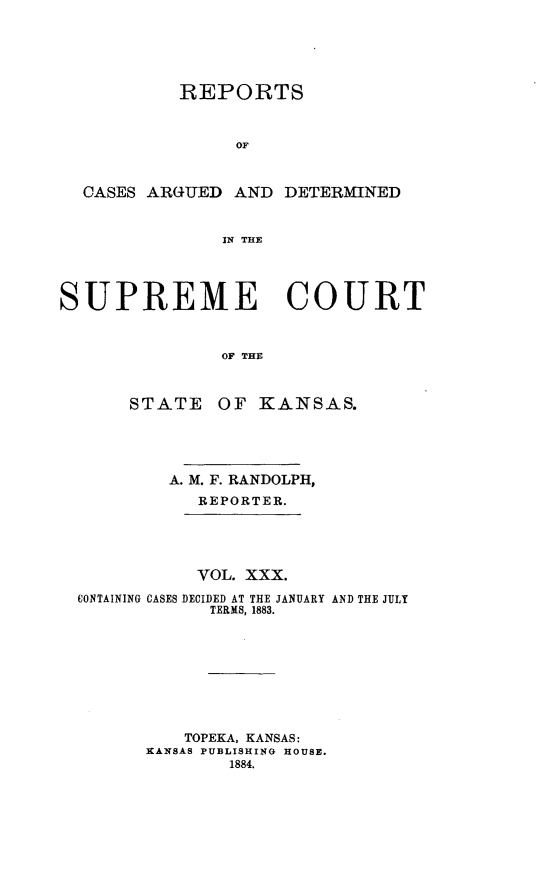 handle is hein.statereports/rcadkans0030 and id is 1 raw text is: 





           REPORTS



                OF



  CASES ARGUED AND DETERMINED


               IN THE




SUPREME COURT



               OF THE



      STATE OF KANSAS.


        A. M. F. RANDOLPH,
           REPORTER.





           VOL. XXX.
CONTAINING CASES DECIDED AT THE JANUARY AND THE JULY
            TERMS, 1883.









          TOPEKA, KANSAS:
      KANSAS PUBLISHING HOUSE.
              1884.


