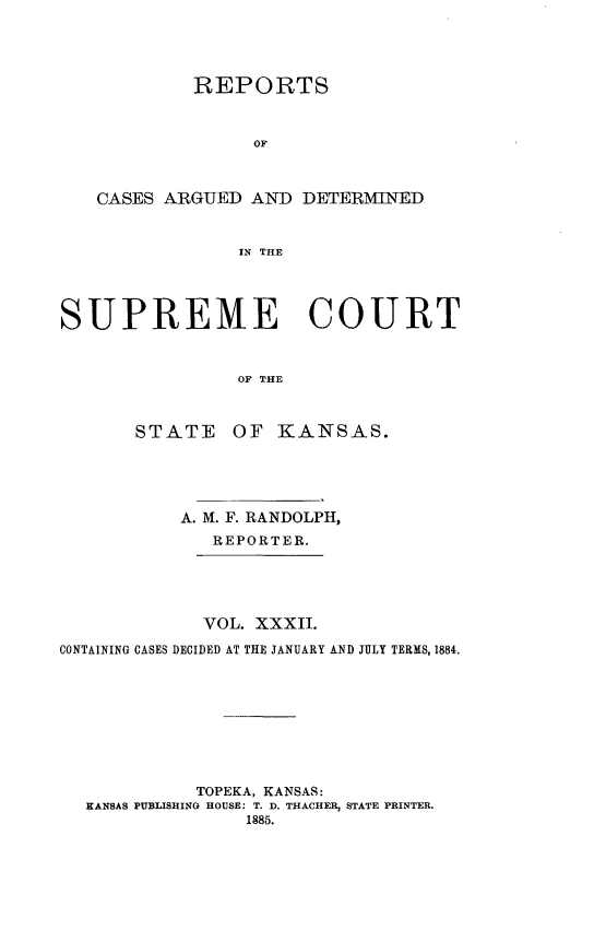 handle is hein.statereports/rcadkans0032 and id is 1 raw text is: 




            REPORTS



                 OF



   CASES ARGUED AND DETERMINED


                IN THE




SUPREME COURT



                OF THE


STATE


OF KANSAS.


           A. M. F. RANDOLPH,
              REPORTER.





              VOL. XXXII.

CONTAINING CASES DECIDED AT THE JANUARY AND JULY TERMS, 1884.









            TOPEKA, KANSAS:
  KANSAS PUBLISHING HOUSE: T. D. THACHER, STATE PRINTER.
                 1885.



