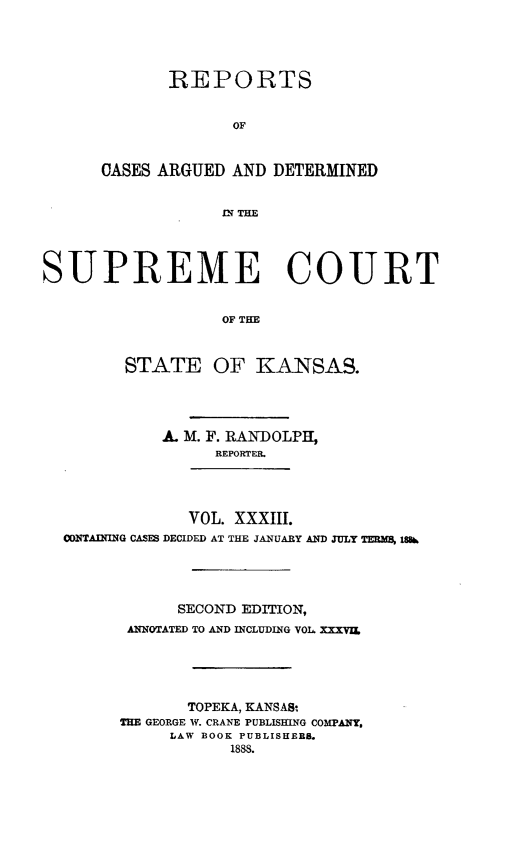 handle is hein.statereports/rcadkans0033 and id is 1 raw text is: 





       REPORTS


              OF



CASES ARGUED AND DETERMINED


             fLN THIE


SUPREME COURT


                   OF THE



         STATE OF KANSAS.


          A. M. F. RANDOLPH,
                REPORTER.




             VOL. XXXIII.
CONTAINING CASES DECIDED AT THE JANUARY AND JULY TERMS 186




            SECOND EDITION,
       ANNOTATED TO AND INCLUDING VOL XXXVIL





             TOPEKA, KANSAS-
      THE GEORGE IV. CRANE PUBLISHING COMPANY,
           LAW BOOK PUBLISHERBS.
                  1888.


