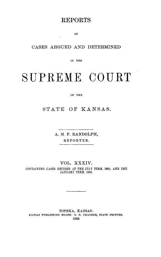 handle is hein.statereports/rcadkans0034 and id is 1 raw text is: 




              REPORTS


                  OF


   CASES ARGUED AND DETER19HNED


                 IN THE




SUPREME COURT



                 OF THE



       STATE OF KANSAS.


          A. M. F. RANDOLPH,
             REPORTER.





             VOL. XXXIV.
CONTAINING CASES DECIDED AT THE JULY TERM, 1885, AND THE
            JANUARY TERM, 1886.









            TOPEKA, KANSAS:
 KANSAS PUBLISHING HOUSE: T. D. THACHER, STATE PRINTER.
                1886.



