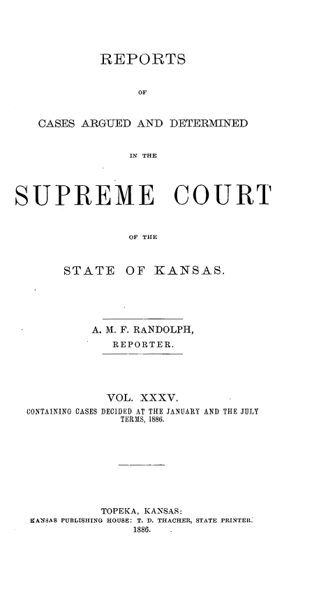 handle is hein.statereports/rcadkans0035 and id is 1 raw text is: 





            REPORTS


                  OF



   CASES ARGUED AND DETERMINED


                IN THE




SUPREME COURT



                ObF THlE


STATE


OF KANSAS.


         A. Ml. F. RANDOLPH,
            REPORTER.





            VOL. XXXV.
CONTAINING CASES DECIDED AT THE JANUARY AND THE JULY
              TERMS, 1886.









           TOPEKA, KANSAS:
KANSAS PUBLISHING HOUSE: T. D. THACHER, STATE PRINTER.
               1886.



