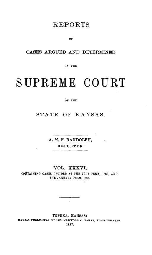 handle is hein.statereports/rcadkans0036 and id is 1 raw text is: 





            REPORTS


                  OF


   CASES ARGUED AND DETERMINED


                 IN THE




SUPREME COURT



                OF THE



       STATE OF KANSAS.


          A. M. F. RANDOLPH,
             REPORTER.





             VOL. XXXVI.
 CONTAINING CASES DECIDED AT THE JULY TERM, 1886, AND
           THE JANUARY TERM, 1887.









           TOPEKA, KANSAS:
KANSAS PUBLISHING HOUSE: CLIFFORD C. BAKER, STATE PRINTER.
                1887.


