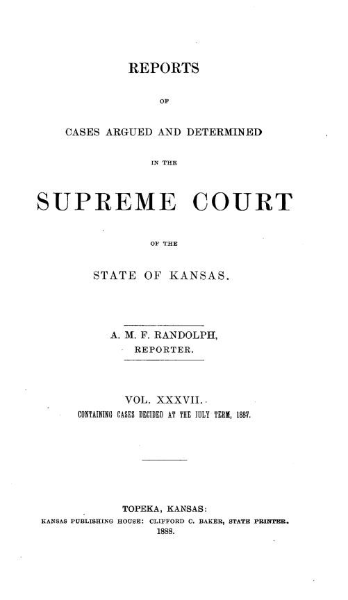 handle is hein.statereports/rcadkans0037 and id is 1 raw text is: 





         REPORTS


              OF


CASES ARGUED AND DETERMINED


             IN THE


SUPREME COURT



                 OF THE


        STATE OF KANSAS.


          A. M. F. RANDOLPH,
              REPORTER.




              VOL. XXXVII..
      CONTAINING CASES DECIDED AT THE JULY TERM, 1887.









            TOPEKA, KANSAS:
KANSAS PUBLISHING HOUSE: CLIFFORD C. BAKER, STATE PRINTER.
                 1888.


