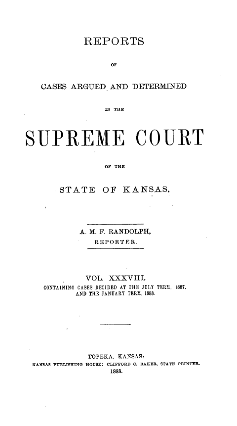handle is hein.statereports/rcadkans0038 and id is 1 raw text is: 





            REPORTS


                  OF


   CASES ARGUED AND DETERMINED


                 IN THE




SUPREME COURT


                 OF THE


STATE


OF KANSAS.


          A. M. F. RANDOLPH,
             REPORTER.





           VOL. XXXVIII.
  CONTAINING CASES DECIDED AT THE JULY TERM, 1887,
         AND THE JANUARY TERM, 1888.









            TOPEKA, KANSAS:
KANSAS PUBLISHING HOUSE: CLIFFORD C. BAKER, STATE PRINTER.
                1888.


