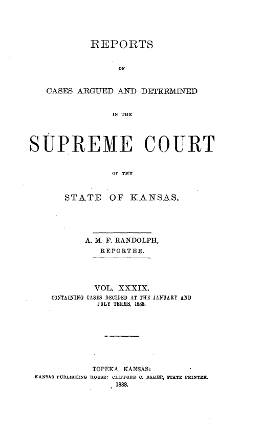 handle is hein.statereports/rcadkans0039 and id is 1 raw text is: 





            REPORTS


                  OF


   CASES ARGUED AND DETERMINED


                EI THE




SUPREME COURT


                Or TFHL


STATE


OF KANSAS.


          A. M. F. RANDOLPH,
             REPORTER.




             VOL. XXXIX.
   CONTAINING CASES DECIDED AT THE JANUARY AND
            JULY TERMS, 1888.









            TOPE1A, KANSAS:
KANSAS PUBLISHING HOUSE: CLIFFORD C. BAKER, STATE PRINTER.
                1888.


