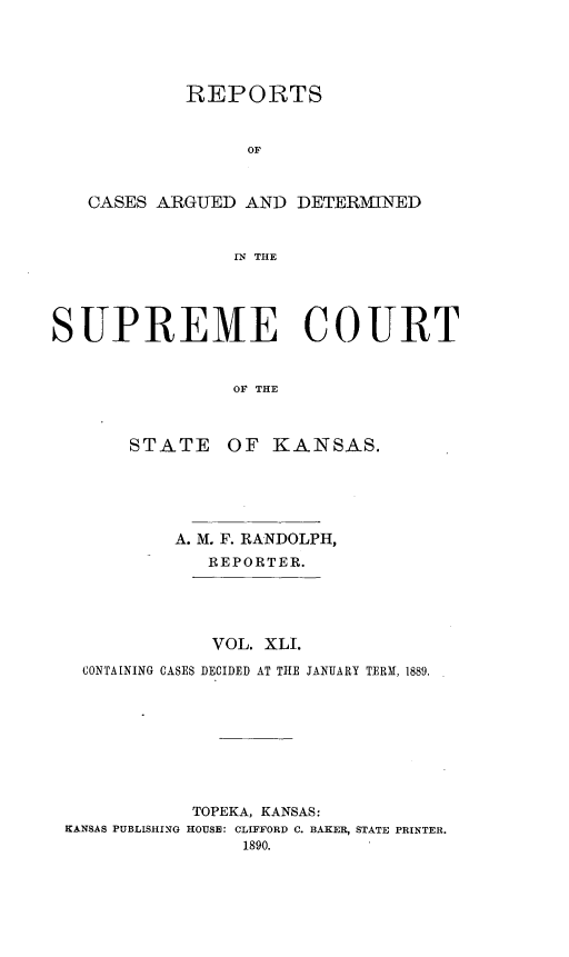 handle is hein.statereports/rcadkans0041 and id is 1 raw text is: 





            REPORTS


                  OF



   CASES ARGUED AND DETERMINED


                IN THE





SUPREME COURT


                OF THE


STATE


OF KANSAS.


          A. M. F. RANDOLPH,
             REPORTER.





             VOL. XLI.

  CONTAINING CASES DECIDED AT THE JANUARY TERM. 1889.









           TOPEKA, KANSAS:
KANSAS PUBLISHING HOUSE: CLIFFORD C. BAKER, STATE PRINTER.
                1890.


