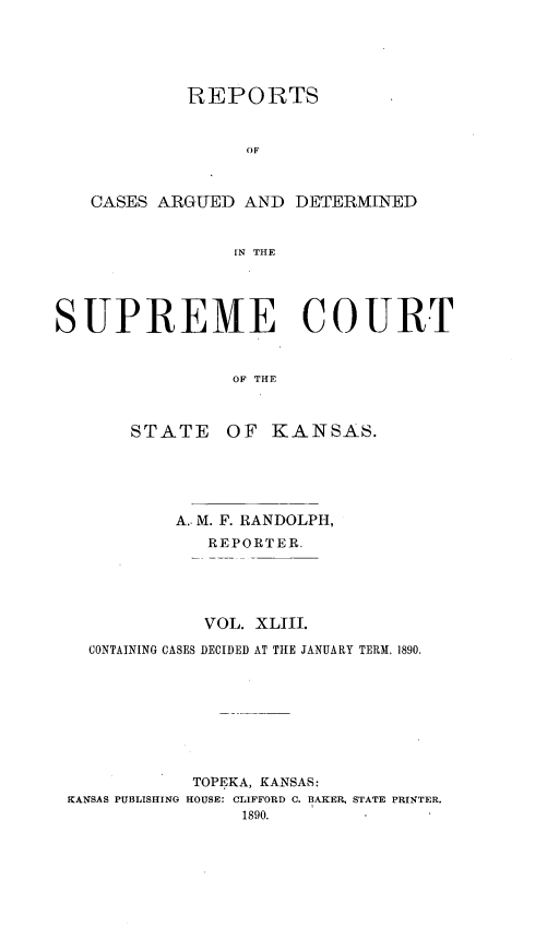handle is hein.statereports/rcadkans0043 and id is 1 raw text is: 





            REPORTS


                  OF



   CASES ARGUED AND DETERMINED


                SN THE




SUPREME COURT


                OF THE


STATE


OF KANSAS.


          A.. M. F. RANDOLPH,
             REPORTER.





             VOL. XLJII.

  CONTAINING CASES DECIDED AT THE JANUARY TERM, 1890.








            TOPEKA, KANSAS:
KANSAS PUBLISHING HOUSE: CLIFFORD C. BAKER, STATE PRINTER.
                1890.


