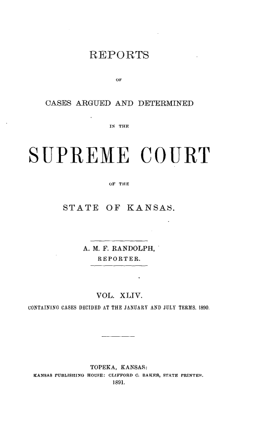 handle is hein.statereports/rcadkans0044 and id is 1 raw text is: 







            REPORTS






    CASES ARGUED AND DETERMINED


                 IN% THE





SUPREME COURT


                OF THEl



       STATE OF KANSAS.





           A. M. F. RANDOLPH,
              REPORTER.





              VOL. XLIV.

CONTAINING CASES DECIDED AT THE JANUARY AND JULY TERMS. 1890.








             TOPEKA, KANSAS:
 KANSAS PUBLISIFNG HOUSE: CLIFFORD C. BAKER, STATE PRINTER.
                 1891.


