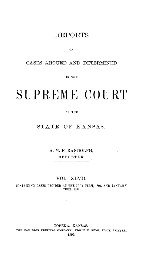 handle is hein.statereports/rcadkans0047 and id is 1 raw text is: 







             REPORTS


                  OF


   CASES ARGUED AND DETERMINED


                 IS R  THC




SUPREME COURT


                OF THE


STATE


OF KANSAS.


           A. M. F. RANDOLPH,
              REPORTER.





              VOL. XLVII.

CONTAINING CASES DECIDED AT THE JULY TERM1, 1891, AND JANUARY
                TERM, 1892.








             TOPEKA, KANSAS.
THE HAMILTON PRINTING COMPANY: EDWIN H. SNOW, STATE PRINTER.
                 1892.


