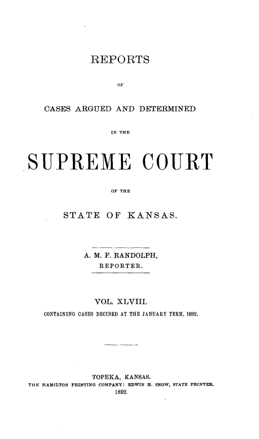 handle is hein.statereports/rcadkans0048 and id is 1 raw text is: 







          REPORTS


               OF



 CASES ARGUED AND DETERMINED


              IN THE




UPREIE COURT


              OF THE



     STATE OF KANSAS.





         A. M. F. RANDOLPH,
            REPORTER.




            VOL. XLVIII.

 CONTAINING CASES DECIDED AT THE JANUARY TERM, 1892.


             TOPEKA, KANSAS.
THE HAMILTON PRINTING COMPANY: EDWIN H. SNOW, STATE PRINTER.
                 1892.


S


