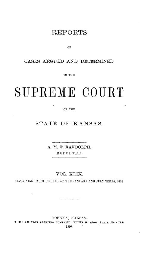 handle is hein.statereports/rcadkans0049 and id is 1 raw text is: 







            REPORTS


                  OF



   CASES ARGUED AND DETERMINED


                N THE




SUPREME COURT


                OF THE



       STATE OF KANSAS.


           A. M. F. RANDOLPH,
              REPORTER.




              VOL. XLIX.

CONTAINING CASES DECIDED AT THE JANUARY AND JULY TERMS, 1892









             TOPEKA, KANSAS.
THE HAMILTON PRINTING COMPANY: EDWIN H. SNOW, STATE PRINTER
                 1893.


