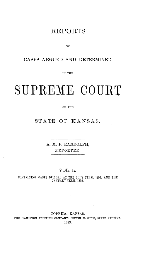 handle is hein.statereports/rcadkans0050 and id is 1 raw text is: 







             REPORTS


                  OF



   CASES ARGUED AND DETERMINED


                 IN THE




SUPREME COURT


                 OF THE



       STATE OF ]KANSAS.


          A. M. F. RANDOLPH,
             REPORTER.




             VOL. L.

CONTAINING CASES DECIDED AT THE JULY TERM, 1892, AND THE
            JANUARY TERM. 1893.


             TOPEKA, KANSAS.
THE HAMILTON PRINTING COMPANY: EDWIN H. SNOW, STATE PRINTER.
                  1893.


