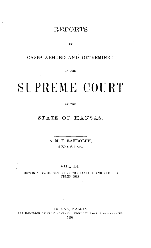 handle is hein.statereports/rcadkans0051 and id is 1 raw text is: 







             REPORTS



                  OF



   CASES ARGUED AND DETERMINED


                 IN THE





SUPREME COURT



                OF THE



       STATE OF KANSAS.


         A. M. F. RANDOLPH,
            REPORTER.





            VOL. LI.

CONTAINING CASES DECIDED AT THE JANUARY AND THE JULY
              TERMS, 1893.


             TOPEKA, KANSAS.
THE HAMILTON PRINTING COMPANY: EDWIN H. SNOW, STATE PRINTER.
                 1894.


