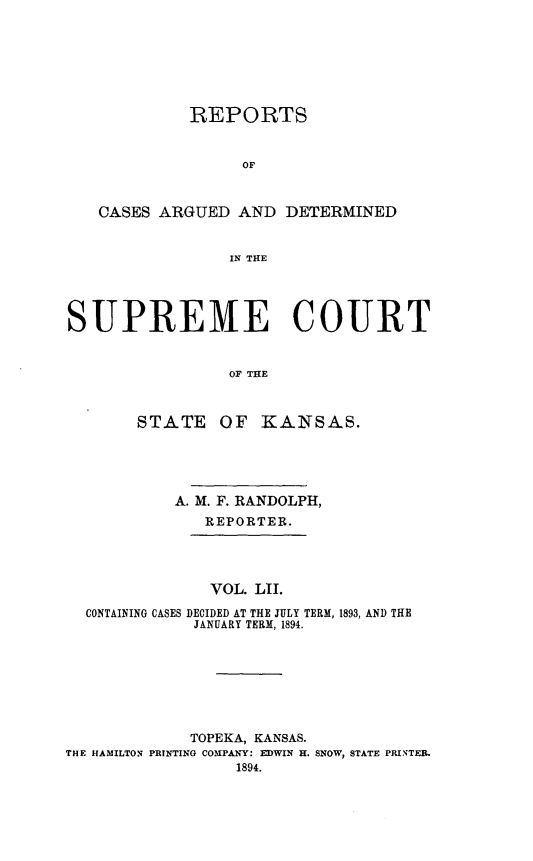 handle is hein.statereports/rcadkans0052 and id is 1 raw text is: 







             REPORTS


                  OF



   CASES ARGUED AND DETERMINED


                 IN THE




SUPREME COURT


                 OF THE



       STATE OF KANSAS.


           A. M. F. RANDOLPH,
              REPORTER.




              VOL. LII.

  CONTAINING CASES DECIDED AT THE JULY TERM, 1893, AND THE
             JANUARY TERM, 1894.








             TOPEKA, KANSAS.
THE HAMILTON PRINTING COMPANY: EDWIN H. SNOW, STATE PRINTER.
                  1894.


