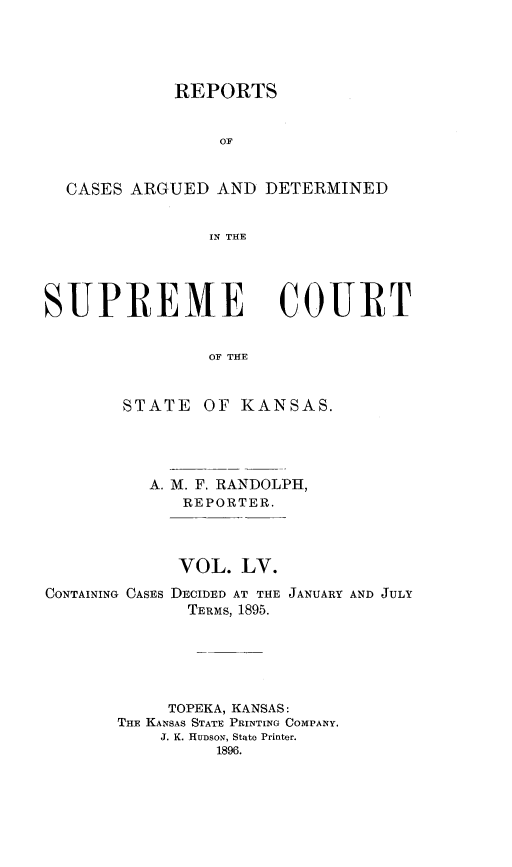 handle is hein.statereports/rcadkans0055 and id is 1 raw text is: 




             REPORTS


                 OF


  CASES ARGUED AND DETERMINED


                IN THE




SUPREME COURT


                OF THE


        STATE OF KANSAS.


A. M. F. RANDOLPH,
   REPORTER.



   VOL. LV.


CONTAINING CASES DECIDED AT THE
              TERMS, 1895.


JANUARY AND JULY


     TOPEKA, KANSAS:
THE KANSAS STATE PRINTING COMPANY.
    J. K. HUDSON, State Printer.
          1896.


