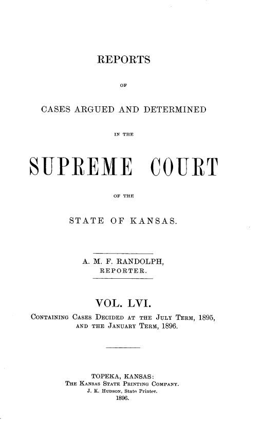 handle is hein.statereports/rcadkans0056 and id is 1 raw text is: 






           REPORTS


               OF


CASES ARGUED AND DETERMINED


              IN THE


SUPREME


COURT


OF THE


       STATE OF KANSAS.




          A. M. F. RANDOLPH,
             REPORTER.



             VOL. LVI.
CONTAINING CASES DECIDED AT THE JULY TERM, 1895,
         AND THE JANUARY TERM, 1896.





           TOPEKA, KANSAS:
       THE KANSAS STATE PRINTING COMPANY.
           J. K. HUDSON, State Printer.
                1896.


