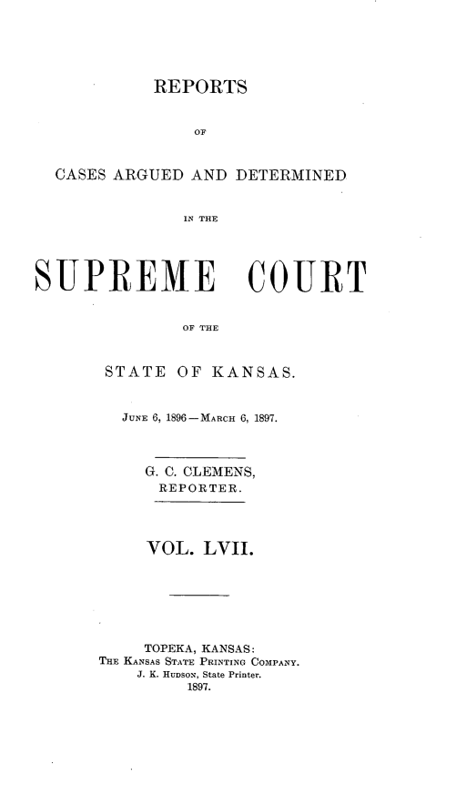 handle is hein.statereports/rcadkans0057 and id is 1 raw text is: 






            REPORTS


                OF



  CASES ARGUED AND DETERMINED


               IN THE





SUPREME COURT


               OF THE



       STATE OF KANSAS.


  JUNE 6, 1896-MARCH 6, 1897.




     G. C. CLEMENS,
     REPORTER.




     VOL. LVII.







     TOPEKA, KANSAS:
THE KANSAS STATE PRINTING COMPANY.
    J. K. HUDSON, State Printer.
         1897.


