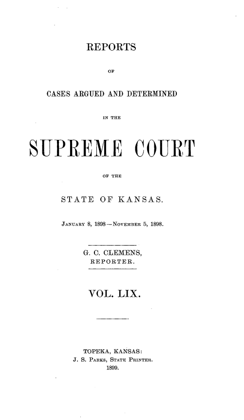 handle is hein.statereports/rcadkans0059 and id is 1 raw text is: 






       REPORTS


           OF



CASE S ARGUED AND DETERMINED


          IN THE


SUPREME COURT


              OF THE



      STATE OF KANSAS.


JANUARY 8, 1898-NOVEMBER 5, 1898.




    G. C. CLEMENS,
    REPORTER.




    VOL. LIX.








    TOPEKA, KANSAS:
  J. S. PARKS, STATE PRINTER.
        1899.


