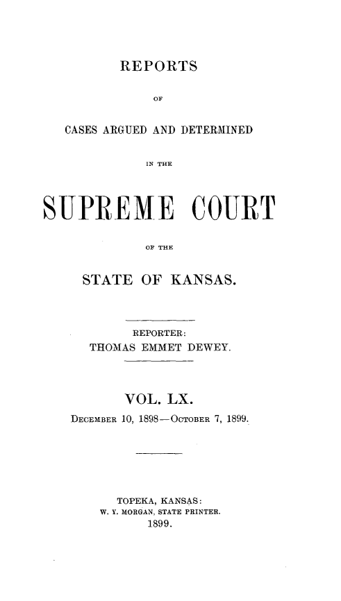 handle is hein.statereports/rcadkans0060 and id is 1 raw text is: 




          REPORTS


              OF


   CASES ARGUED AND DETERMINED


             IN THE




SUPREME COURT


             OF THE


     STATE OF KANSAS.


        REPORTER:
  THOMAS EMMET DEWEY.




       VOL. LX.
DECEMBER 10, 1898-OCTOBER 7, 1899.







      TOPEKA, KANSAS:
    W. Y. MORGAN, STATE PRINTER.
          1899.


