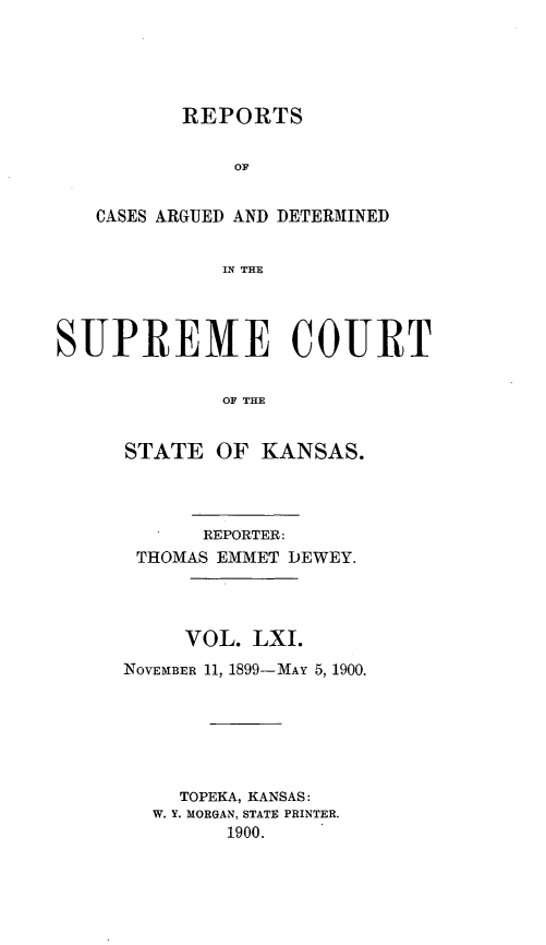 handle is hein.statereports/rcadkans0061 and id is 1 raw text is: 





REPORTS


              OF


   CASES ARGUED AND DETERMINED


             IN THE




SUPREME COURT


             OF THE


STATE OF KANSAS.




      REPORTER:
 THOMAS EMMET DEWEY.




     VOL. LXI.
NOVEMBER 11, 1899-MAY 5, 1900.






    TOPEKA, KANSAS:
  W. Y. MORGAN, STATE PRINTER.
        1900.


