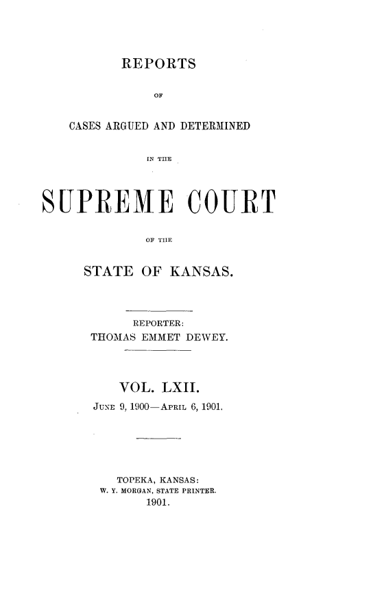 handle is hein.statereports/rcadkans0062 and id is 1 raw text is: 




       REPORTS


           OF


CASES ARGUED AND DETERMMINED


          IN THE


SUPREME COURT


             OF THE


     STATE OF KANSAS.


     REPORTER:
THOMAS EMMET DEWEY.




    VOL. LXII.
JUNE 9, 1900-APRIL 6, 1901.






   TOPEKA, KANSAS:
 W. Y. MORGAN, STATE PRINTER.
       1901.



