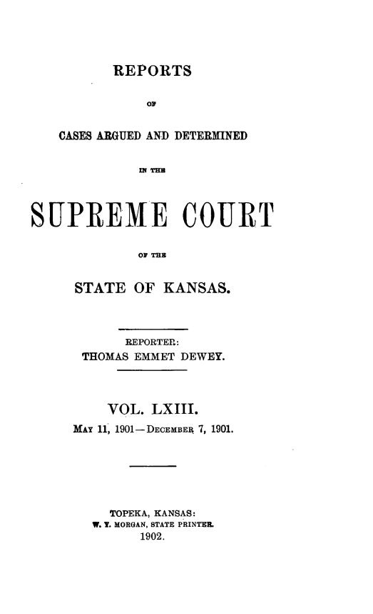 handle is hein.statereports/rcadkans0063 and id is 1 raw text is: 




          REPORTS




   CASES ARGUED AND DETERMINED


             i TCU



SUPREMIE COURT

             OF TEE


STATE OF KANSAS.



      REPORTER:
 THOMAS EMMET DEWEY.



    VOL. LXIII.
MAY 11, 1901-DECEMBER 7, 1901.






    TOPEKA, KANSAS:
  W. V. MORGAN, STATE PRINTER.
        1902.


