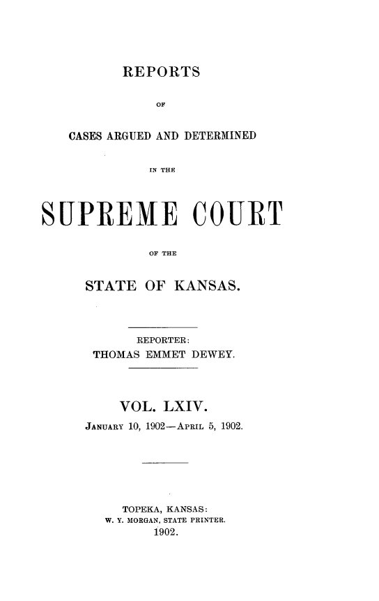 handle is hein.statereports/rcadkans0064 and id is 1 raw text is: 





       REPORTS


           OF


CASES ARGUED AND DETERM1INED


          IN THE


SUPREME COURT


              OF THE


      STATE OF KANSAS.


       REPORTER:
 THOMAS EMMET DEWEY.




    VOL. LXIV.
JANUARY 10, 1902-APRIL 5, 1902.






     TOPEKA, KANSAS:
   W. Y. MORGAN, STATE PRINTER.
         1902.


