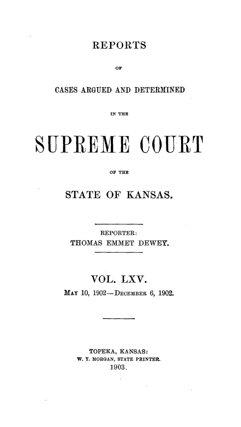 handle is hein.statereports/rcadkans0065 and id is 1 raw text is: 




          REPORTS




    CASES ARGUED AND DETERMINED


             IN THE




SUPREME COURT


             OF THE


STATE OF KANSAS.




      REPORTER:
 THOMAS EMMET DEWEY.




     VOL. LXV.
MAY 10, 1902-DECEMBER 6, 1902.






     TOPEKA, KANSAS:
  W. Y. MORGAN, STATE PRINTER.
        1903.


