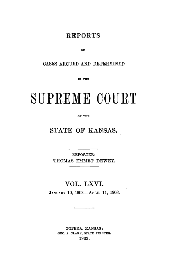 handle is hein.statereports/rcadkans0066 and id is 1 raw text is: 





       REPORTS


           OC


CASES ARGUED AND DETERMINED


          IN THE


SUPREME COURT


             T OF TK


     STATE OF KANSAS.


       REPORTER:
 THOMAS EMMET DEWEY.




     VOL. LXVI.
JANUARY 10, 1903-APRIL 11, 1903.






     TOPEKA, KANSAS:
  GEO. A. CLARK, STATE PRINTER.
         1903.


