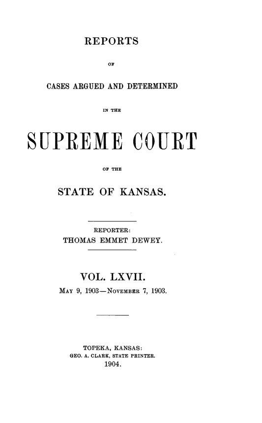handle is hein.statereports/rcadkans0067 and id is 1 raw text is: 



       REPORTS


           OF


CASES ARGUED AND DETERMINED


          IN THlE


SUlPREME COURT


             OF THE


     STATE OF KANSAS.


      REPORTER:
 THOMAS EMMET DEWEY.




    VOL. LXVII.
MAY 9, 1903-NOVEMBER 7, 1903.






    TOPEKA, KANSAS:
  GEO. A. CLARK, STATE PRINTER.
        1904.


