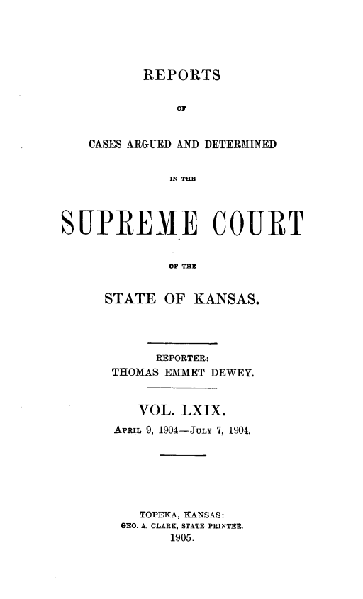 handle is hein.statereports/rcadkans0069 and id is 1 raw text is: 





       REPORTS


           OF


CASES ARGUED AND DETERMINED


          IF THE


SlPRE1VIE COURT


              OF THE


     STATE OF KANSAS.


      REPORTER:
THOMAS EMMET DEWEY.


   VOL. LXIX.
APRIL 9, 1904-JULY 7, 1904.







    TOPEKA, KANSAS:
 GEO. A, CLARK, STATE PRINTER.
       1905.


